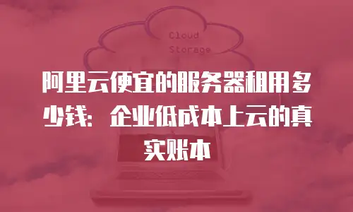 阿里云便宜的服务器租用多少钱：企业低成本上云的真实账本