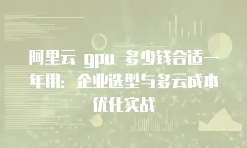 阿里云 gpu 多少钱合适一年用：企业选型与多云成本优化实战