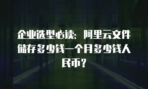 企业选型必读：阿里云文件储存多少钱一个月多少钱人民币？
