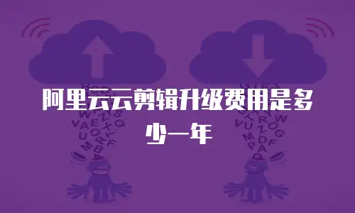阿里云云剪辑升级费用是多少一年