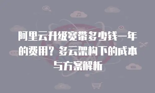阿里云升级宽带多少钱一年的费用？多云架构下的成本与方案解析