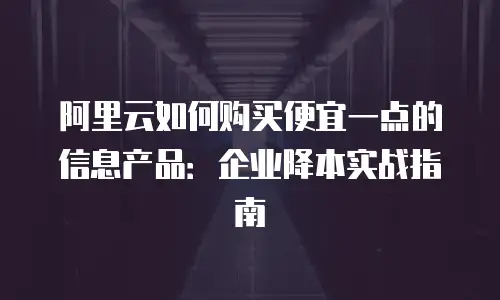 阿里云如何购买便宜一点的信息产品：企业降本实战指南