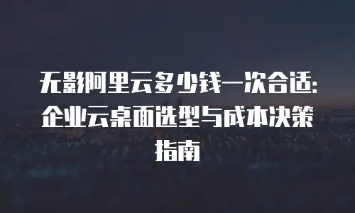 无影阿里云多少钱一次合适：企业云桌面选型与成本决策指南
