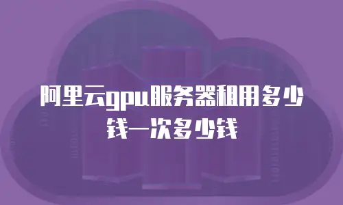 阿里云gpu服务器租用多少钱一次多少钱