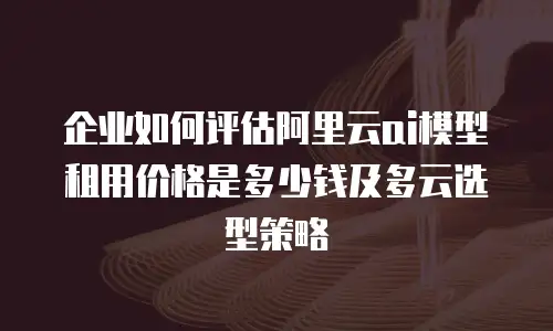 企业如何评估阿里云ai模型租用价格是多少钱及多云选型策略