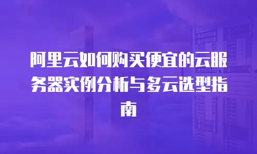 阿里云如何购买便宜的云服务器实例分析与多云选型指南