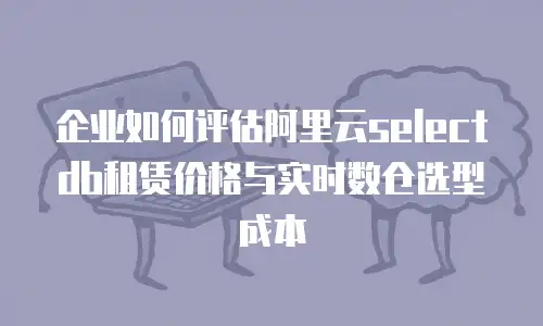 企业如何评估阿里云selectdb租赁价格与实时数仓选型成本