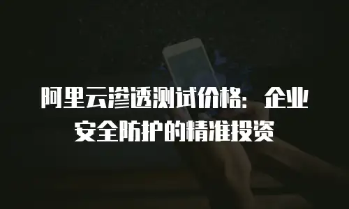 阿里云渗透测试价格：企业安全防护的精准投资