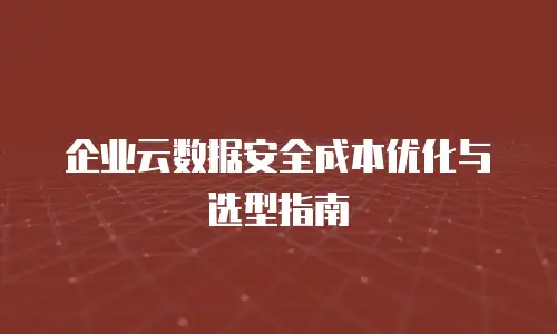 企业云数据安全成本优化与选型指南