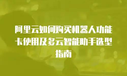 阿里云如何购买机器人功能卡使用及多云智能助手选型指南
