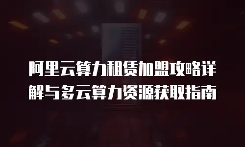 阿里云算力租赁加盟攻略详解与多云算力资源获取指南