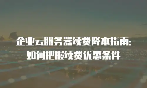 企业云服务器续费降本指南：如何把握续费优惠条件