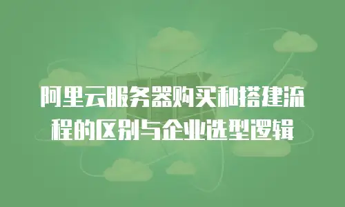 阿里云服务器购买和搭建流程的区别与企业选型逻辑