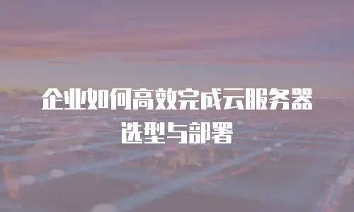 企业如何高效完成云服务器选型与部署