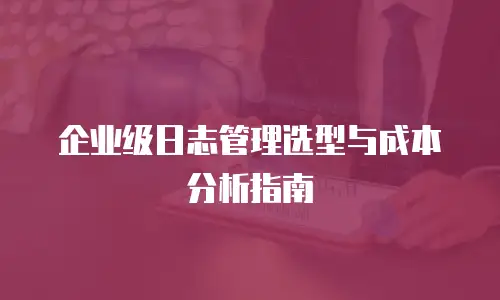 企业级日志管理选型与成本分析指南