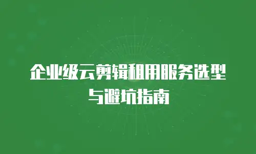 企业级云剪辑租用服务选型与避坑指南