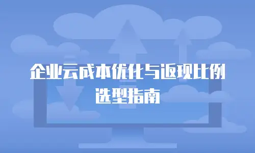 企业云成本优化与返现比例选型指南