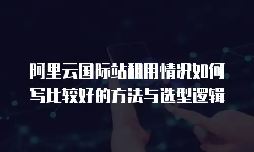 阿里云国际站租用情况如何写比较好的方法与选型逻辑