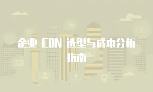企业 CDN 选型与成本分析指南