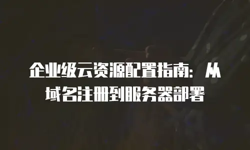 企业级云资源配置指南：从域名注册到服务器部署