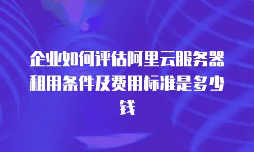 企业如何评估阿里云服务器租用条件及费用标准是多少钱