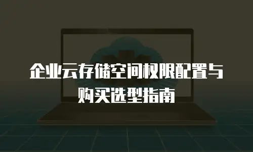 企业云存储空间权限配置与购买选型指南