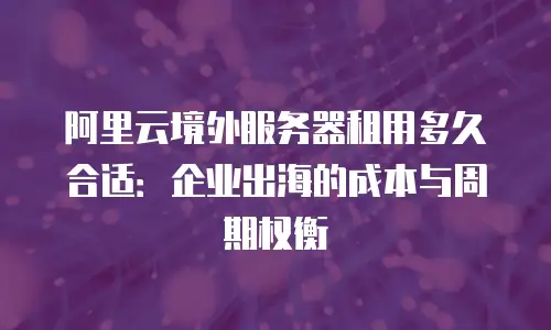 阿里云境外服务器租用多久合适：企业出海的成本与周期权衡