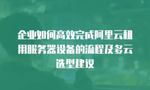 企业如何高效完成阿里云租用服务器设备的流程及多云选型建议