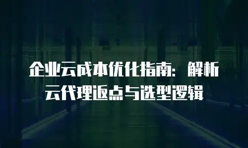 企业云成本优化指南：解析云代理返点与选型逻辑