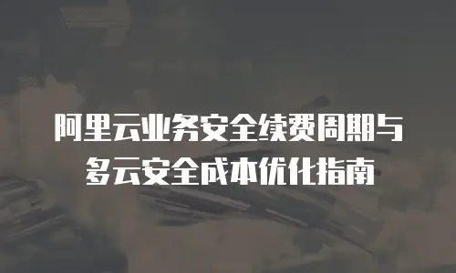 阿里云业务安全续费周期与多云安全成本优化指南