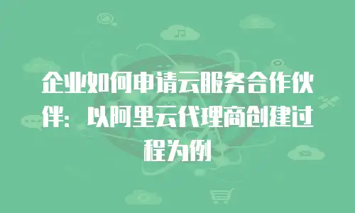 企业如何申请云服务合作伙伴：以阿里云代理商创建过程为例