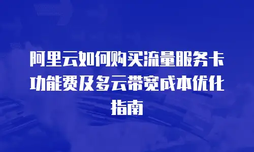 阿里云如何购买流量服务卡功能费及多云带宽成本优化指南