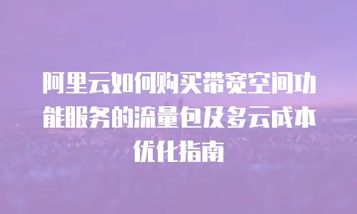 阿里云如何购买带宽空间功能服务的流量包及多云成本优化指南