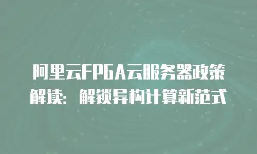 阿里云FPGA云服务器政策解读：解锁异构计算新范式