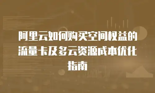 阿里云如何购买空间权益的流量卡及多云资源成本优化指南