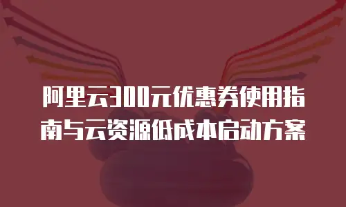 阿里云300元优惠券使用指南与云资源低成本启动方案