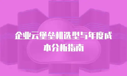 企业云堡垒机选型与年度成本分析指南