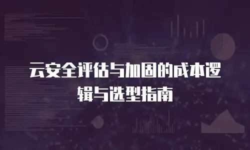云安全评估与加固的成本逻辑与选型指南