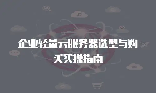 企业轻量云服务器选型与购买实操指南