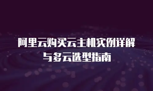 阿里云购买云主机实例详解与多云选型指南