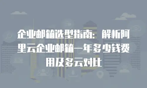 企业邮箱选型指南：解析阿里云企业邮箱一年多少钱费用及多云对比