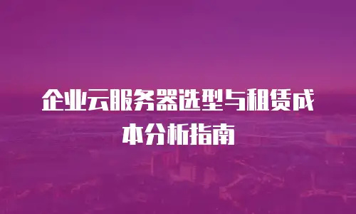 企业云服务器选型与租赁成本分析指南
