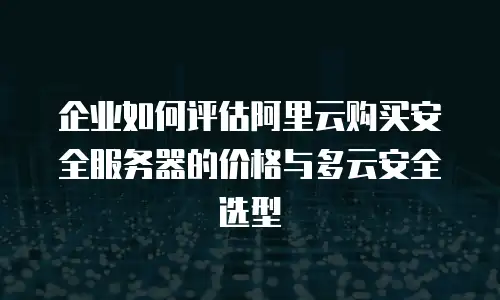 企业如何评估阿里云购买安全服务器的价格与多云安全选型