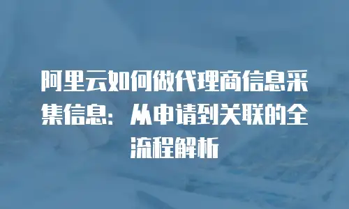 阿里云如何做代理商信息采集信息：从申请到关联的全流程解析