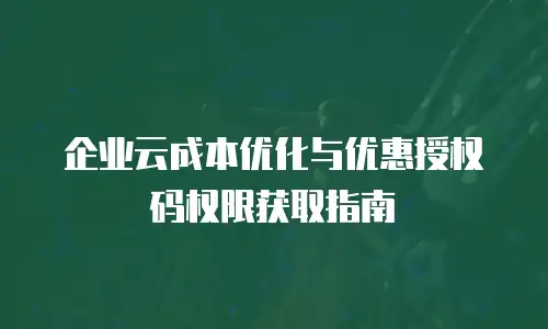 企业云成本优化与优惠授权码权限获取指南
