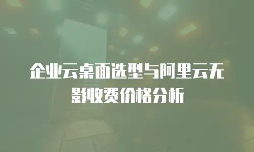 企业云桌面选型与阿里云无影收费价格分析