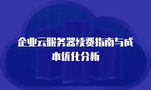 企业云服务器续费指南与成本优化分析