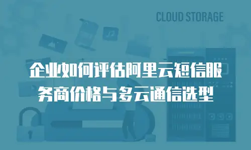 企业如何评估阿里云短信服务商价格与多云通信选型