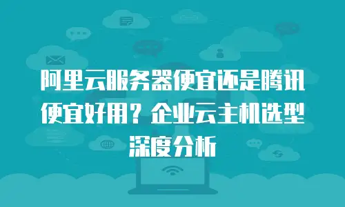 阿里云服务器便宜还是腾讯便宜好用？企业云主机选型深度分析
