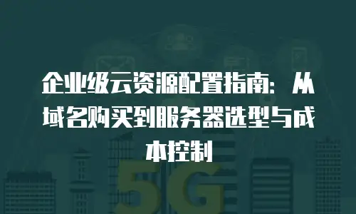 企业级云资源配置指南：从域名购买到服务器选型与成本控制